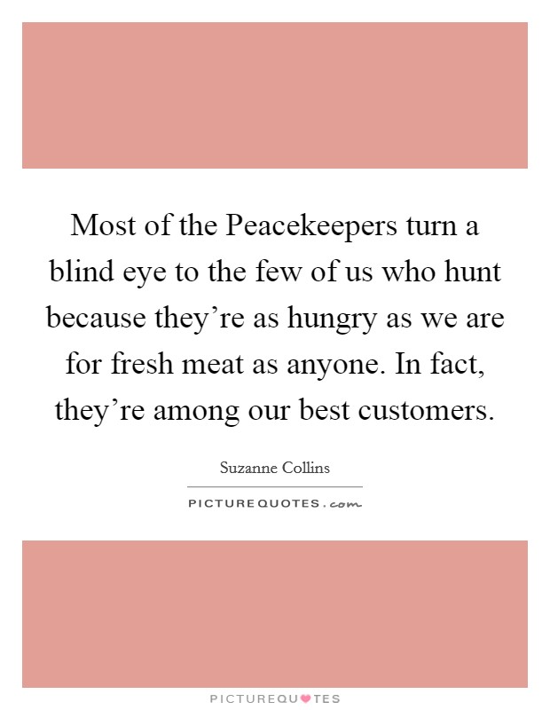 Most of the Peacekeepers turn a blind eye to the few of us who hunt because they're as hungry as we are for fresh meat as anyone. In fact, they're among our best customers Picture Quote #1