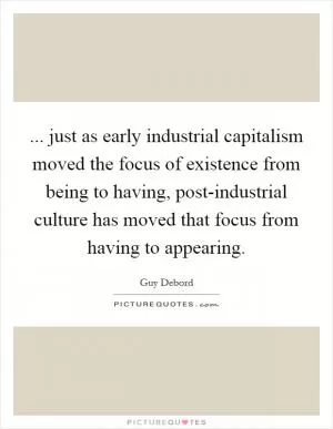 ... just as early industrial capitalism moved the focus of existence from being to having, post-industrial culture has moved that focus from having to appearing Picture Quote #1