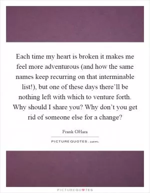 Each time my heart is broken it makes me feel more adventurous (and how the same names keep recurring on that interminable list!), but one of these days there’ll be nothing left with which to venture forth. Why should I share you? Why don’t you get rid of someone else for a change? Picture Quote #1
