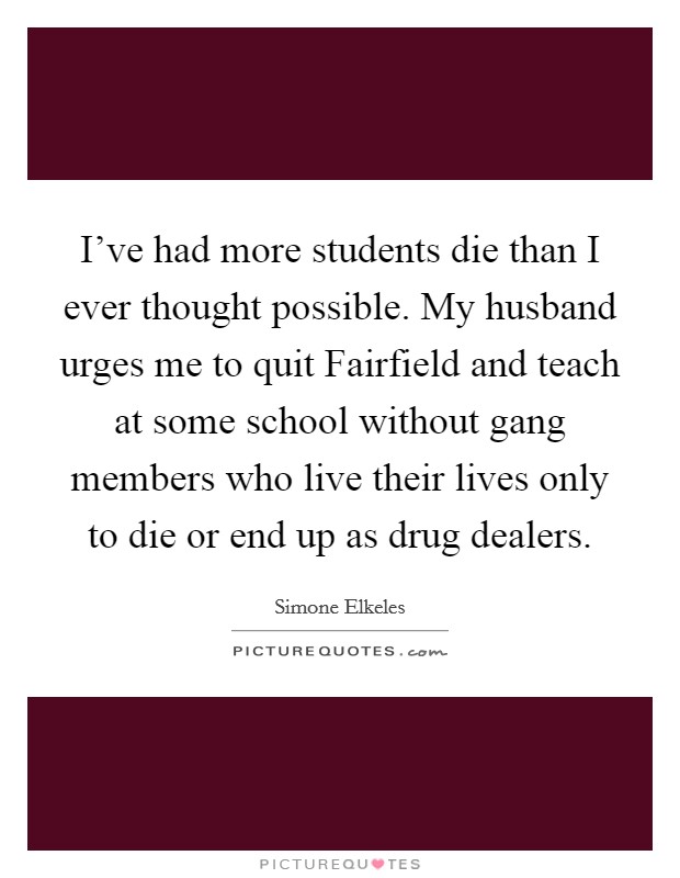 I've had more students die than I ever thought possible. My husband urges me to quit Fairfield and teach at some school without gang members who live their lives only to die or end up as drug dealers Picture Quote #1