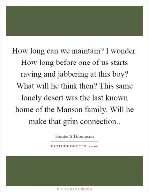 How long can we maintain? I wonder. How long before one of us starts raving and jabbering at this boy? What will he think then? This same lonely desert was the last known home of the Manson family. Will he make that grim connection Picture Quote #1