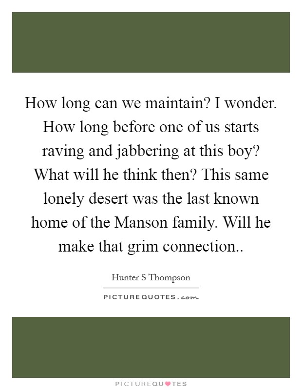 How long can we maintain? I wonder. How long before one of us starts raving and jabbering at this boy? What will he think then? This same lonely desert was the last known home of the Manson family. Will he make that grim connection Picture Quote #1