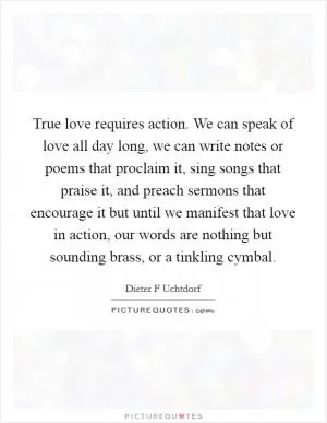 True love requires action. We can speak of love all day long, we can write notes or poems that proclaim it, sing songs that praise it, and preach sermons that encourage it but until we manifest that love in action, our words are nothing but sounding brass, or a tinkling cymbal Picture Quote #1