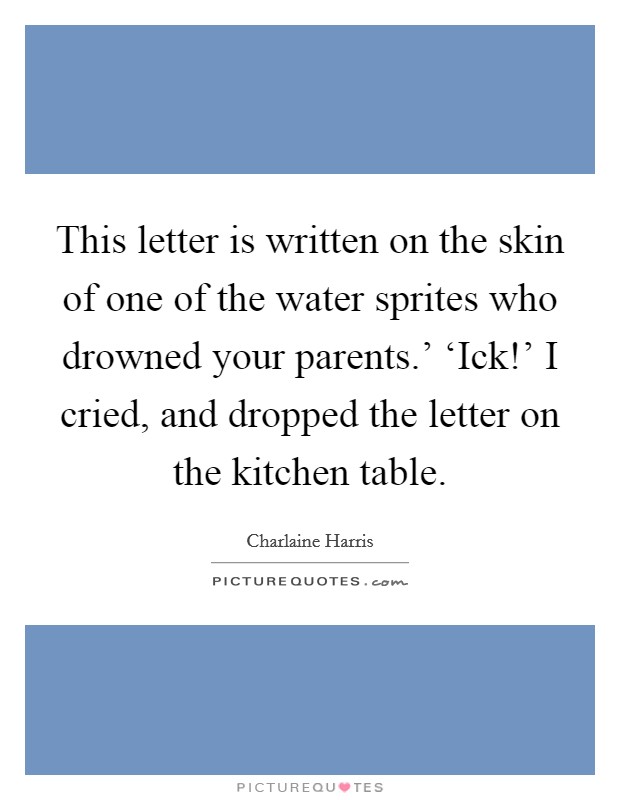 This letter is written on the skin of one of the water sprites who drowned your parents.' ‘Ick!' I cried, and dropped the letter on the kitchen table Picture Quote #1