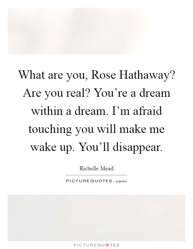 What are you, Rose Hathaway? Are you real? You're a dream within a dream. I'm afraid touching you will make me wake up. You'll disappear Picture Quote #1