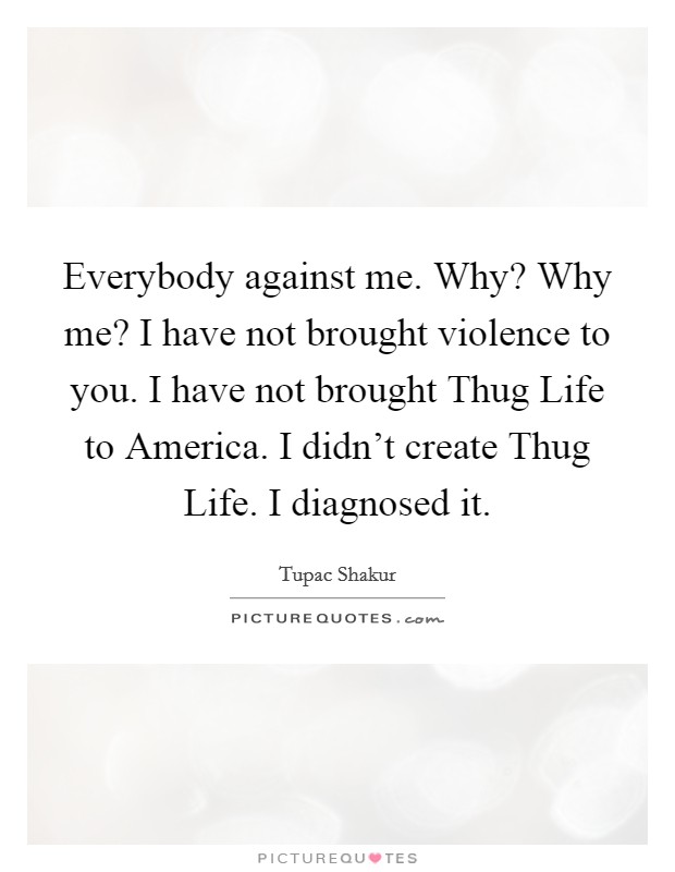 Everybody against me. Why? Why me? I have not brought violence to you. I have not brought Thug Life to America. I didn't create Thug Life. I diagnosed it Picture Quote #1