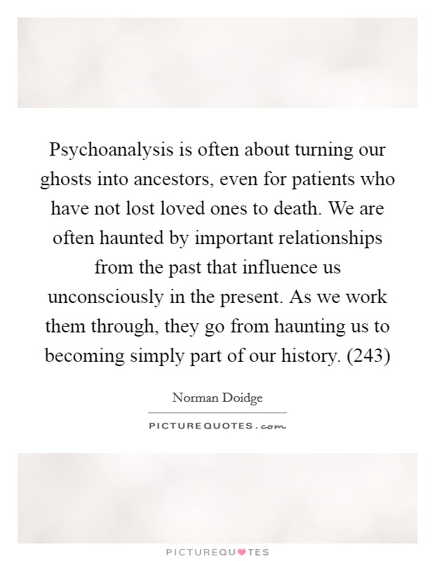 Psychoanalysis is often about turning our ghosts into ancestors, even for patients who have not lost loved ones to death. We are often haunted by important relationships from the past that influence us unconsciously in the present. As we work them through, they go from haunting us to becoming simply part of our history. (243) Picture Quote #1