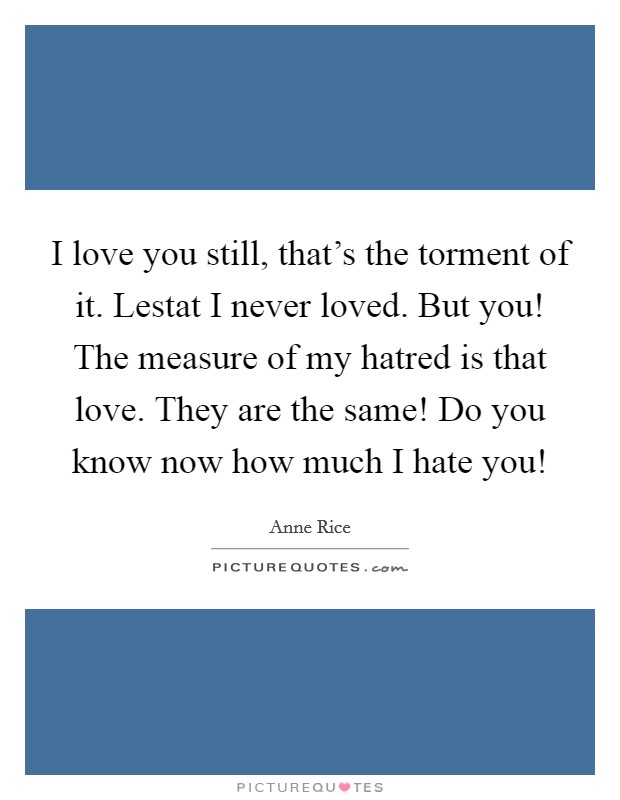 I love you still, that's the torment of it. Lestat I never loved. But you! The measure of my hatred is that love. They are the same! Do you know now how much I hate you! Picture Quote #1
