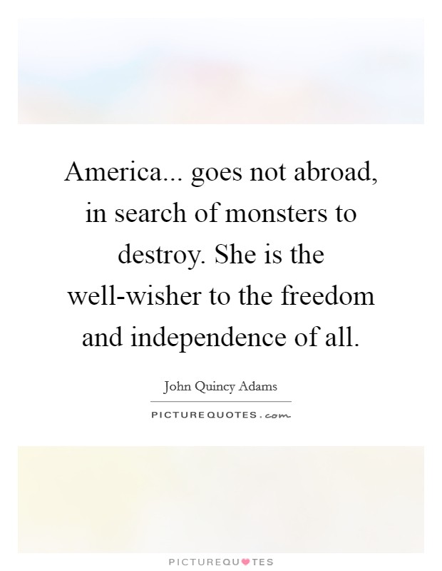 America... goes not abroad, in search of monsters to destroy. She is the well-wisher to the freedom and independence of all Picture Quote #1
