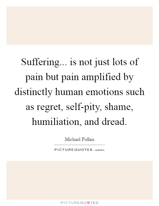 Suffering... is not just lots of pain but pain amplified by distinctly human emotions such as regret, self-pity, shame, humiliation, and dread Picture Quote #1