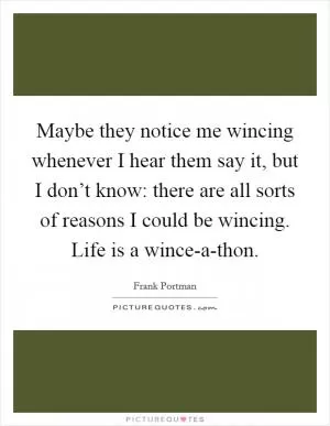 Maybe they notice me wincing whenever I hear them say it, but I don’t know: there are all sorts of reasons I could be wincing. Life is a wince-a-thon Picture Quote #1