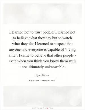 I learned not to trust people; I learned not to believe what they say but to watch what they do; I learned to suspect that anyone and everyone is capable of ‘living a lie’. I came to believe that other people - even when you think you know them well - are ultimately unknowable Picture Quote #1