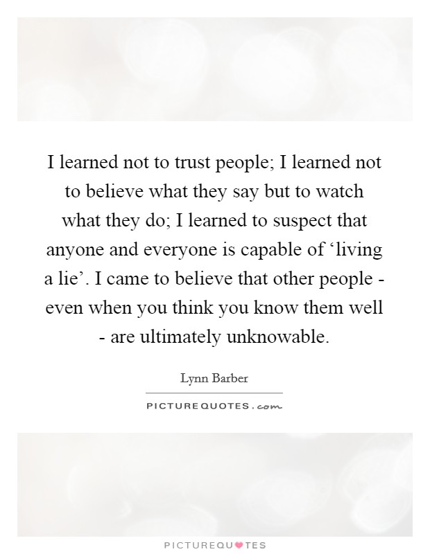 I learned not to trust people; I learned not to believe what they say but to watch what they do; I learned to suspect that anyone and everyone is capable of ‘living a lie'. I came to believe that other people - even when you think you know them well - are ultimately unknowable Picture Quote #1