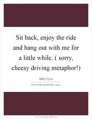 Sit back, enjoy the ride and hang out with me for a little while. ( sorry, cheesy driving metaphor!) Picture Quote #1