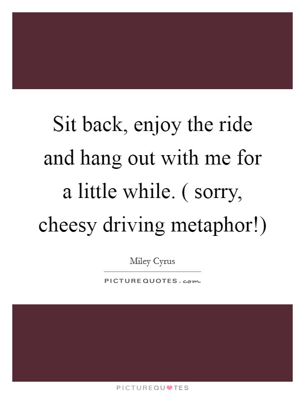 Sit back, enjoy the ride and hang out with me for a little while. ( sorry, cheesy driving metaphor!) Picture Quote #1