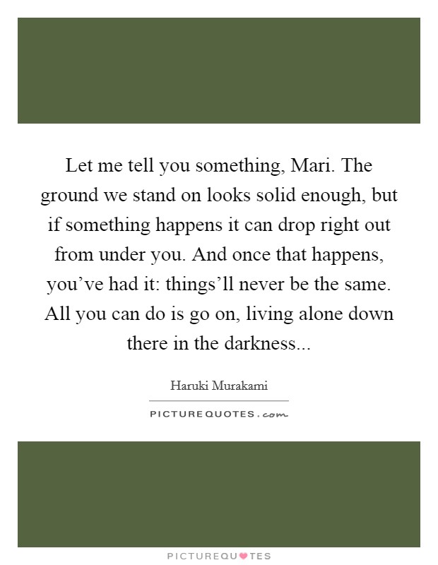 Let me tell you something, Mari. The ground we stand on looks solid enough, but if something happens it can drop right out from under you. And once that happens, you've had it: things'll never be the same. All you can do is go on, living alone down there in the darkness Picture Quote #1