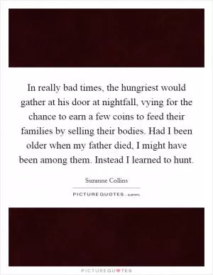 In really bad times, the hungriest would gather at his door at nightfall, vying for the chance to earn a few coins to feed their families by selling their bodies. Had I been older when my father died, I might have been among them. Instead I learned to hunt Picture Quote #1