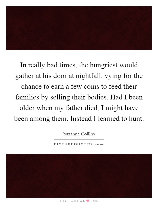 In really bad times, the hungriest would gather at his door at nightfall, vying for the chance to earn a few coins to feed their families by selling their bodies. Had I been older when my father died, I might have been among them. Instead I learned to hunt Picture Quote #1