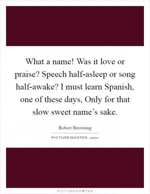 What a name! Was it love or praise? Speech half-asleep or song half-awake? I must learn Spanish, one of these days, Only for that slow sweet name’s sake Picture Quote #1