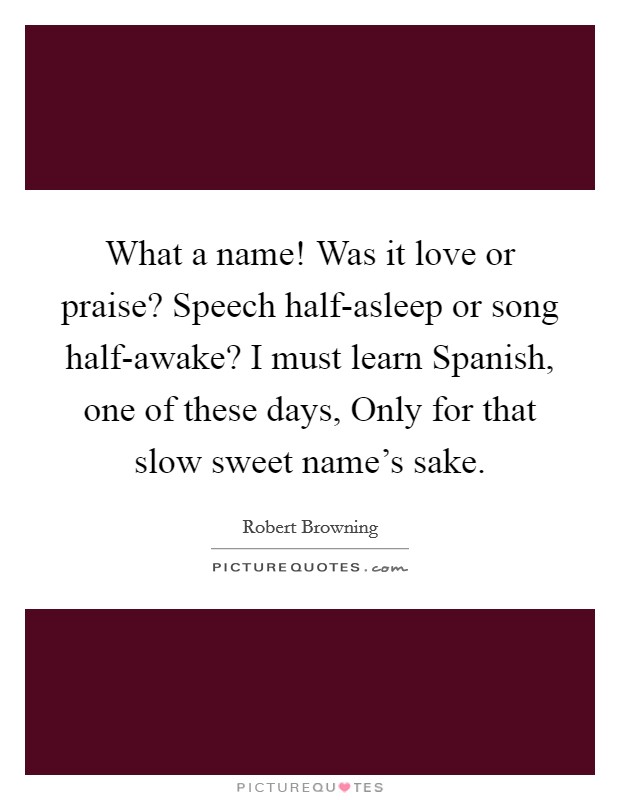 What a name! Was it love or praise? Speech half-asleep or song half-awake? I must learn Spanish, one of these days, Only for that slow sweet name's sake Picture Quote #1