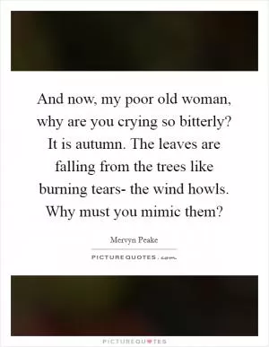 And now, my poor old woman, why are you crying so bitterly? It is autumn. The leaves are falling from the trees like burning tears- the wind howls. Why must you mimic them? Picture Quote #1