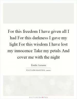 For this freedom I have given all I had For this darkness I gave my light For this wisdom I have lost my innocence Take my petals And cover me with the night Picture Quote #1
