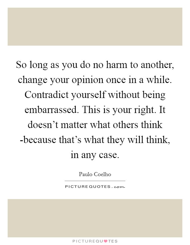 So long as you do no harm to another, change your opinion once in a while. Contradict yourself without being embarrassed. This is your right. It doesn't matter what others think -because that's what they will think, in any case Picture Quote #1