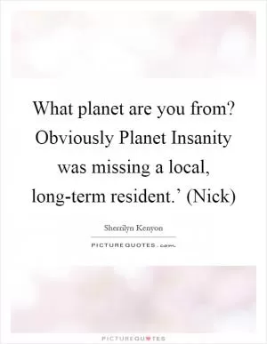What planet are you from? Obviously Planet Insanity was missing a local, long-term resident.’ (Nick) Picture Quote #1