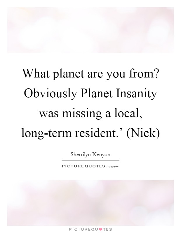 What planet are you from? Obviously Planet Insanity was missing a local, long-term resident.' (Nick) Picture Quote #1