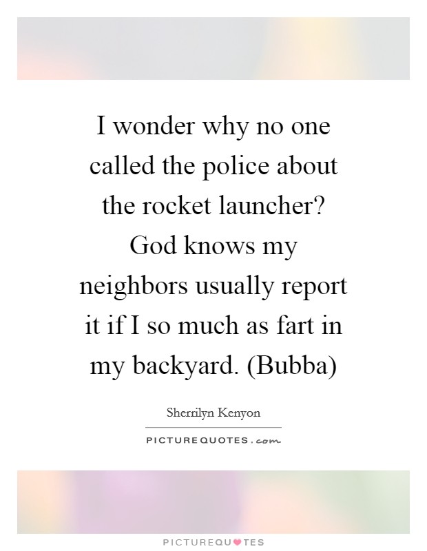 I wonder why no one called the police about the rocket launcher? God knows my neighbors usually report it if I so much as fart in my backyard. (Bubba) Picture Quote #1