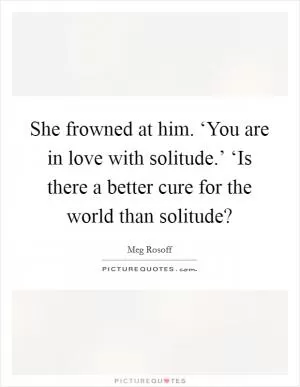 She frowned at him. ‘You are in love with solitude.’ ‘Is there a better cure for the world than solitude? Picture Quote #1
