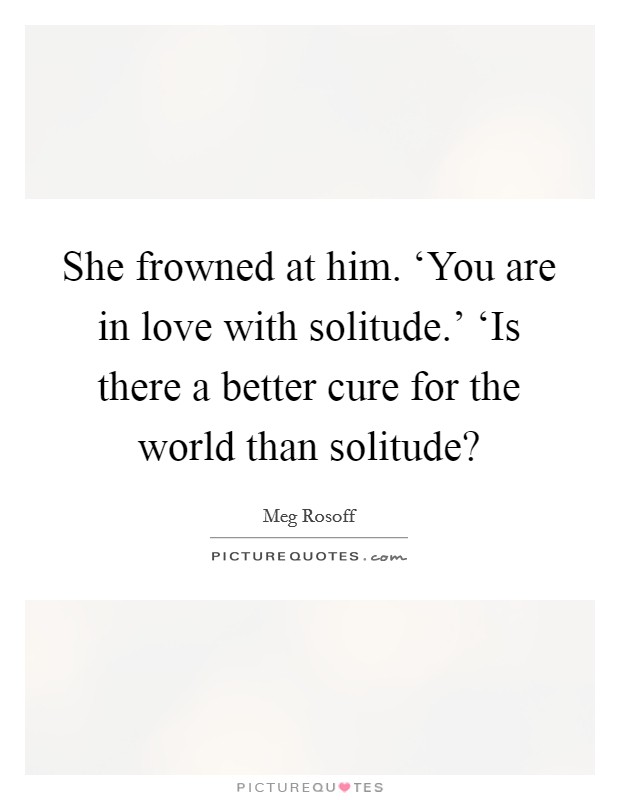 She frowned at him. ‘You are in love with solitude.' ‘Is there a better cure for the world than solitude? Picture Quote #1