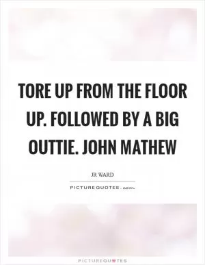 Tore up from the floor up. Followed by a big outtie. John Mathew Picture Quote #1