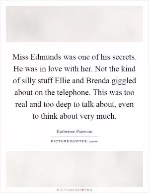 Miss Edmunds was one of his secrets. He was in love with her. Not the kind of silly stuff Ellie and Brenda giggled about on the telephone. This was too real and too deep to talk about, even to think about very much Picture Quote #1