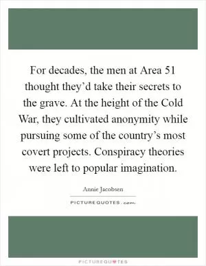 For decades, the men at Area 51 thought they’d take their secrets to the grave. At the height of the Cold War, they cultivated anonymity while pursuing some of the country’s most covert projects. Conspiracy theories were left to popular imagination Picture Quote #1