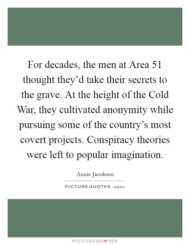 For decades, the men at Area 51 thought they'd take their secrets to the grave. At the height of the Cold War, they cultivated anonymity while pursuing some of the country's most covert projects. Conspiracy theories were left to popular imagination Picture Quote #1