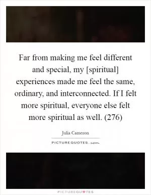Far from making me feel different and special, my [spiritual] experiences made me feel the same, ordinary, and interconnected. If I felt more spiritual, everyone else felt more spiritual as well. (276) Picture Quote #1