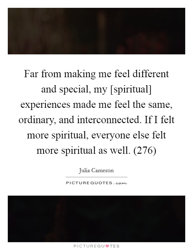 Far from making me feel different and special, my [spiritual] experiences made me feel the same, ordinary, and interconnected. If I felt more spiritual, everyone else felt more spiritual as well. (276) Picture Quote #1