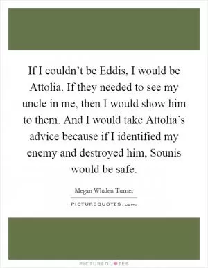 If I couldn’t be Eddis, I would be Attolia. If they needed to see my uncle in me, then I would show him to them. And I would take Attolia’s advice because if I identified my enemy and destroyed him, Sounis would be safe Picture Quote #1