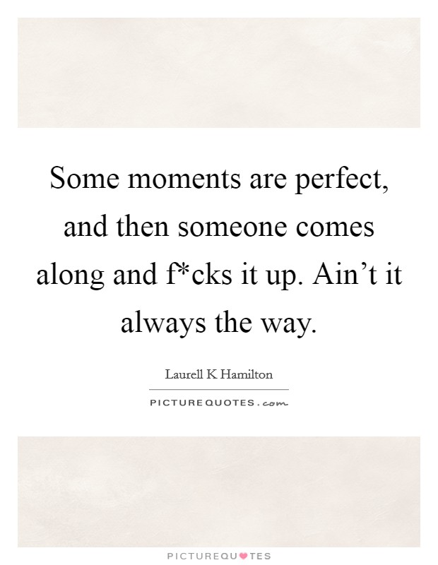 Some moments are perfect, and then someone comes along and f*cks it up. Ain't it always the way Picture Quote #1