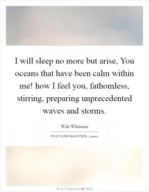 I will sleep no more but arise, You oceans that have been calm within me! how I feel you, fathomless, stirring, preparing unprecedented waves and storms Picture Quote #1