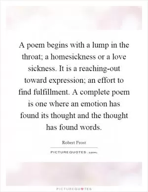 A poem begins with a lump in the throat; a homesickness or a love sickness. It is a reaching-out toward expression; an effort to find fulfillment. A complete poem is one where an emotion has found its thought and the thought has found words Picture Quote #1