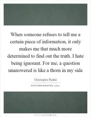When someone refuses to tell me a certain piece of information, it only makes me that much more determined to find out the truth. I hate being ignorant. For me, a question unanswered is like a thorn in my side Picture Quote #1