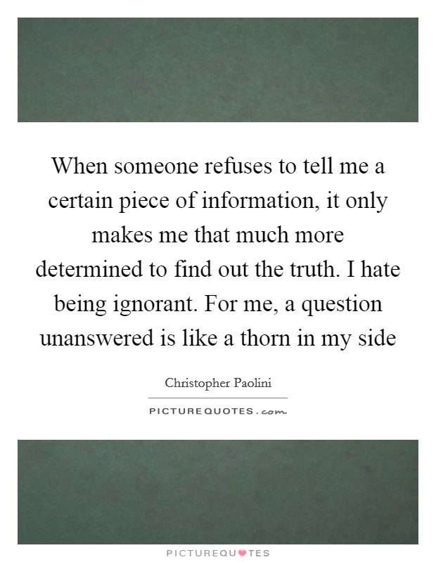 When someone refuses to tell me a certain piece of information, it only makes me that much more determined to find out the truth. I hate being ignorant. For me, a question unanswered is like a thorn in my side Picture Quote #1