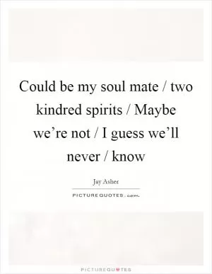 Could be my soul mate / two kindred spirits / Maybe we’re not / I guess we’ll never / know Picture Quote #1