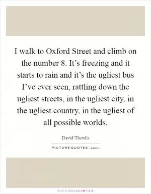 I walk to Oxford Street and climb on the number 8. It’s freezing and it starts to rain and it’s the ugliest bus I’ve ever seen, rattling down the ugliest streets, in the ugliest city, in the ugliest country, in the ugliest of all possible worlds Picture Quote #1