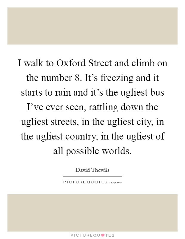 I walk to Oxford Street and climb on the number 8. It's freezing and it starts to rain and it's the ugliest bus I've ever seen, rattling down the ugliest streets, in the ugliest city, in the ugliest country, in the ugliest of all possible worlds Picture Quote #1