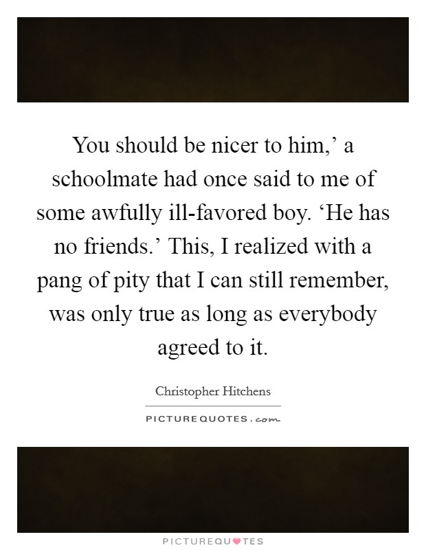 You should be nicer to him,' a schoolmate had once said to me of some awfully ill-favored boy. ‘He has no friends.' This, I realized with a pang of pity that I can still remember, was only true as long as everybody agreed to it Picture Quote #1