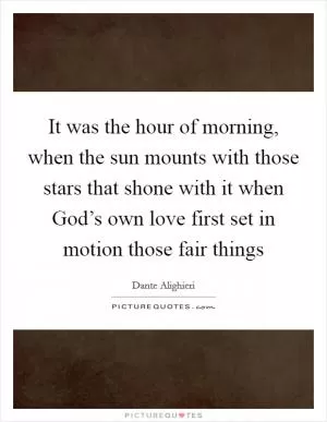 It was the hour of morning, when the sun mounts with those stars that shone with it when God’s own love first set in motion those fair things Picture Quote #1