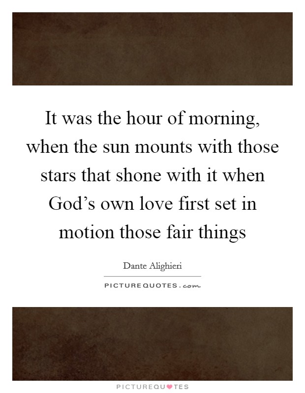 It was the hour of morning, when the sun mounts with those stars that shone with it when God's own love first set in motion those fair things Picture Quote #1